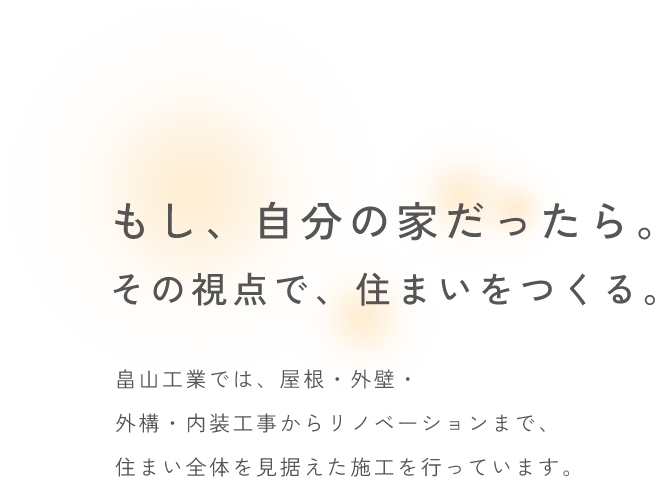 もし、自分の家だったら。その視点で、住まいをつくる。畠山工業では、屋根・外壁・外構・内装工事からリノベーションまで、住まい全体を見据えた施工を行っています。
